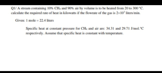 QI/ A stream containing 10% CH, and 90% air by volume is to be heated from 20 to 300 °Cc.
calculate the required rate of heat in kilowatts if the flowrate of the gas is 2×10’ liters/min.
Given: 1 mole = 22.4 liters
Specific heat at constant pressure for CH. and air are: 34.31 and 29.71 J/mol. °C
respectively. Assume that specific heat is constant with temperature.
