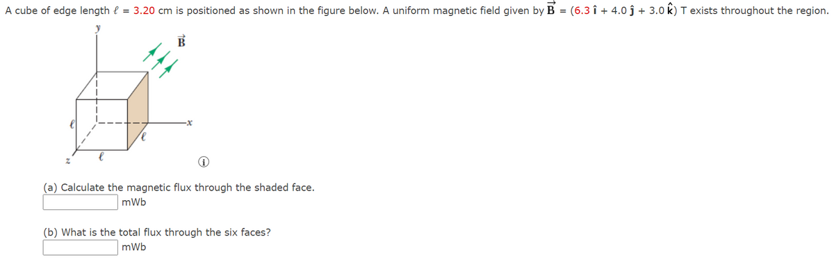 A cube of edge length e = 3.20 cm is positioned as shown in the figure below. A uniform magnetic field given by B = (6.3 î + 4.0 ĵ + 3.0 k) T exists throughout the region.
(a) Calculate the magnetic flux through the shaded face.
mWb
(b) What is the total flux through the six faces?
mWb
