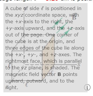 A cube of side l is positioned in
the xyz|coordinate space, with
the +x-axis to the right, the
+y-axis upward, and the +z-axis
out of the page. One corner of
the cube is at the origin, and
three edges of the cube lie along
the +x-, +y-, and +z-axes. The
rightmost face, which is parallel
to the ýz plane, is shaded. The
magnetic field vector B points
upward, outward, and to the
fight.
