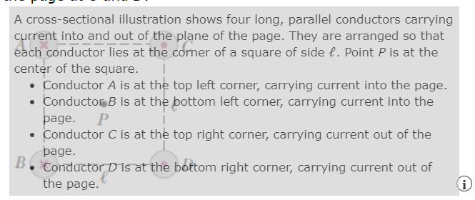 A cross-sectional illustration shows four long, parallel conductors carrying
current into and out of the plane of the page. They are arranged so that
each conductor lies at the corner of a square of side e. Point P is at the
center of the square.
• Conductor A is at the top left corner, carrying current into the page.
• Conductor B is at the bottom left corner, carrying current into the
page. P
Conductor C is at the top right corner, carrying current out of the
þage.
B
Conductor D is at the bottom right corner, carrying current out of
the page.
