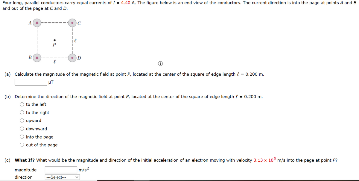 Four long, parallel conductors carry equal currents of I = 4.40 A. The figure below is an end view of the conductors. The current direction is into the page at points A and B
and out of the page at Cand D.
A(x
C
P
D
(a) Calculate the magnitude of the magnetic field at point P, located at the center of the square of edge length e = 0.200 m.
µT
(b) Determine the direction of the
gnetic field at point P, located at the center of the square of edge length l = 0.200 m.
O to the left
to the right
upward
downward
into the page
out of the page
(c) What If? What would be the magnitude and direction of the initial acceleration of an electron moving with velocity 3.13 x 10° m/s into the page at point P?
magnitude
m/s?
direction
---Select---
