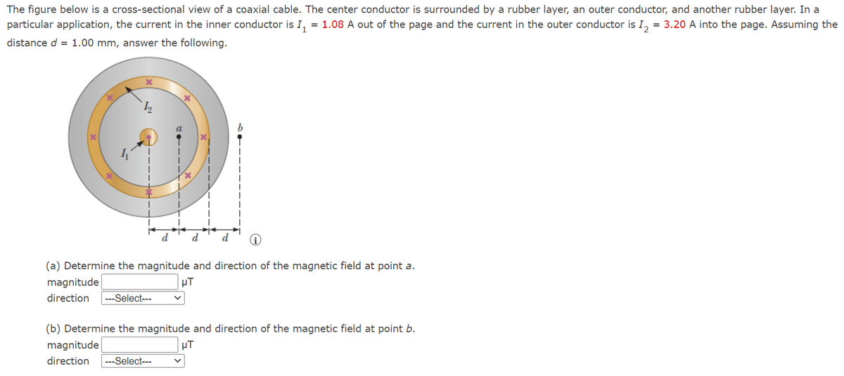 The figure below is a cross-sectional view of a coaxial cable. The center conductor is surrounded by a rubber layer, an outer conductor, and another rubber layer. In a
particular application, the current in the inner conductor is I, = 1.08 A out of the page and the current in the outer conductor is I, = 3.20 A into the page. Assuming the
distance d = 1.00 mm, answer the following.
d
d
d
(a) Determine the magnitude and direction of the magnetic field at point a.
magnitude
uT
direction
---Select---
(b) Determine the magnitude and direction of the magnetic field at point b.
magnitude
µT
direction
---Select---
