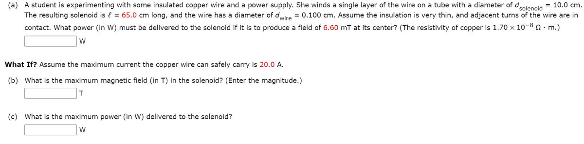 (a)
A student is experimenting with some insulated copper wire and a power supply. She winds a single layer of the wire on a tube with a diameter of dolenoid
= 10.0 cm.
The resulting solenoid is l = 65.0 cm long, and the wire has a diameter of diro = 0.100 cm. Assume the insulation is very thin, and adjacent turns of the wire are in
contact. What power (in W) must be delivered to the solenoid if it is to produce a field of 6.60 mT at its center? (The resistivity of copper is 1.70 x 10-8 0· m.)
W
What If? Assume the maximum current the copper wire can safely carry is 20.0 A.
(b) What is the maximum magnetic field (in T) in the solenoid? (Enter the magnitude.)
(c) What is the maximum power (in W) delivered to the solenoid?
W
