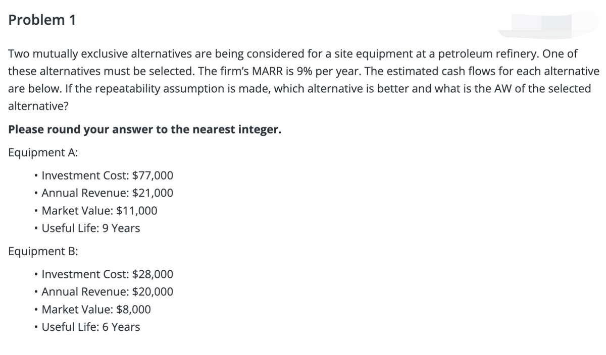 Problem 1
Two mutually exclusive alternatives are being considered for a site equipment at a petroleum refinery. One of
these alternatives must be selected. The firm's MARR is 9% per year. The estimated cash flows for each alternative
are below. If the repeatability assumption is made, which alternative is better and what is the AW of the selected
alternative?
Please round your answer to the nearest integer.
Equipment A:
• Investment Cost: $77,000
• Annual Revenue: $21,000
• Market Value: $11,000
Useful Life: 9 Years
Equipment B:
Investment Cost: $28,000
• Annual Revenue: $20,000
• Market Value: $8,000
• Useful Life: 6 Years