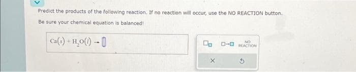 Predict the products of the following reaction. If no reaction will occur, use the NO REACTION button.
Be sure your chemical equation is balanced!
Ca(s) + H₂O(1)
X
NO
0-0 REACTION