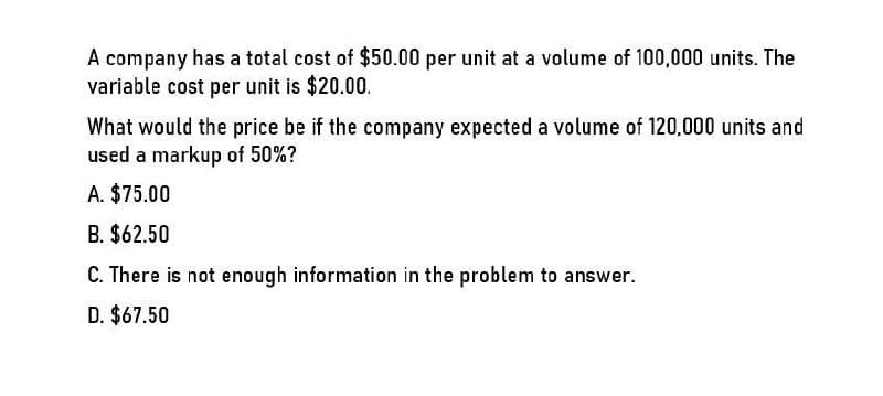 A company has a total cost of $50.00 per unit at a volume of 100,000 units. The
variable cost per unit is $20.00.
What would the price be if the company expected a volume of 120,000 units and
used a markup of 50%?
A. $75.00
B. $62.50
C. There is not enough information in the problem to answer.
D. $67.50