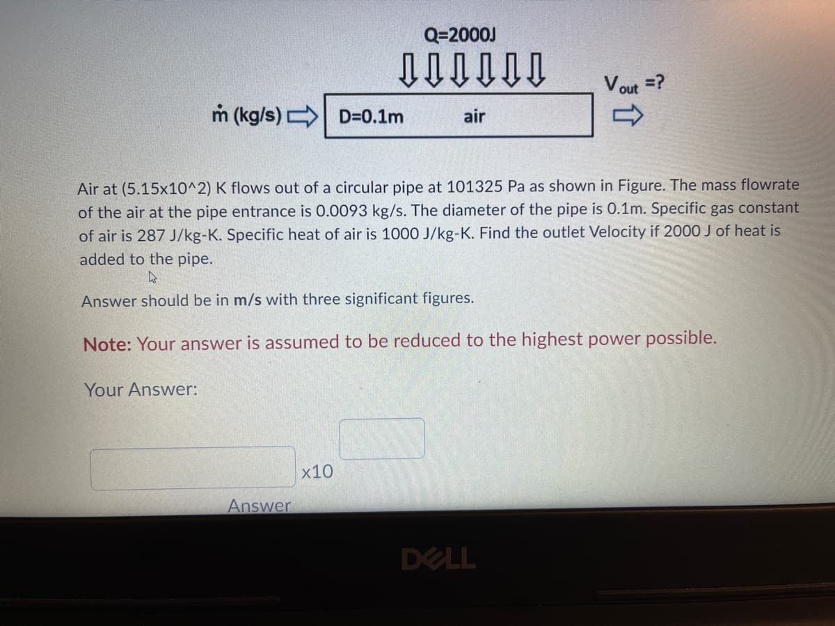 Q=2000J
Vout =?
m (kg/s)
D=0.1m
air
Air at (5.15x10^2) K flows out of a circular pipe at 101325 Pa as shown in Figure. The mass flowrate
of the air at the pipe entrance is 0.0093 kg/s. The diameter of the pipe is 0.1m. Specific gas constant
of air is 287 J/kg-K. Specific heat of air is 1000 J/kg-K. Find the outlet Velocity if 2000 J of heat is
added to the pipe.
Answer should be in m/s with three significant figures.
Note: Your answer is assumed to be reduced to the highest power possible.
Your Answer:
x10
Answer
DELL
