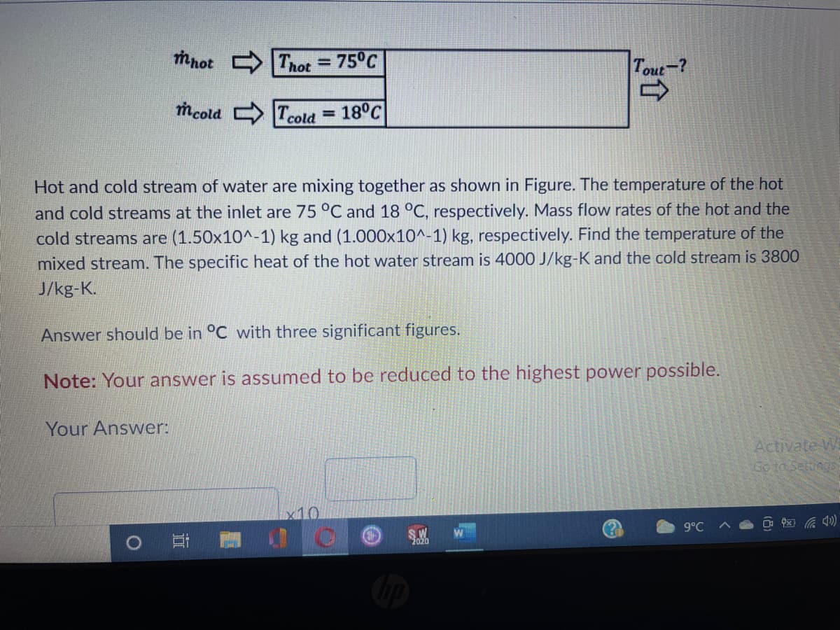 mnot
Thot = 75°C
%3D
Tout-?
mcold Tcold
18°C
%3D
Hot and cold stream of water are mixing together as shown in Figure. The temperature of the hot
and cold streams at the inlet are 75 °C and 18 °C, respectively. Mass flow rates of the hot and the
cold streams are (1.50x10^-1) kg and (1.000x10^-1) kg, respectively. Find the temperature of the
mixed stream. The specific heat of the hot water stream is 4000 J/kg-K and the cold stream is 3800
J/kg-K.
Answer should be in °C with three significant figures.
Note: Your answer is assumed to be reduced to the highest power possible.
Your Answer:
Activate W
Go to SettingS
x10
(?)
9°C
2020
近
