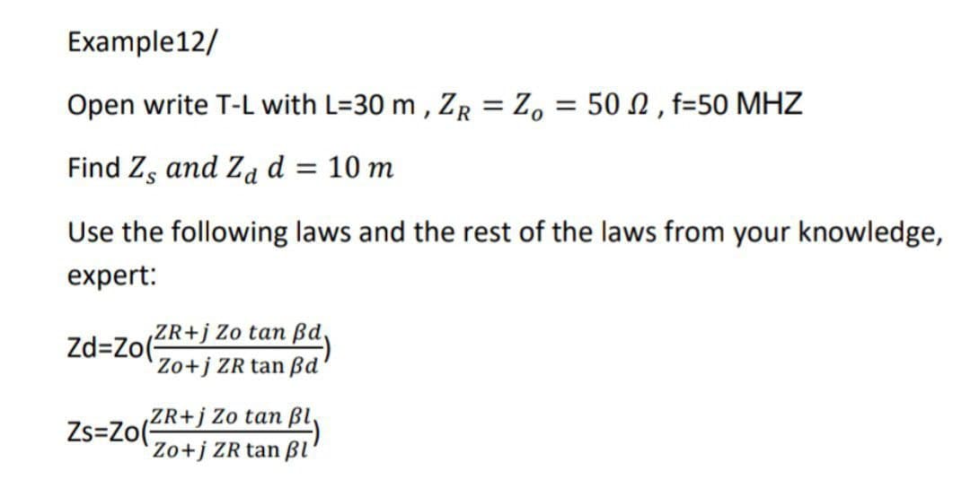 Example12/
Open write T-L with L=30 m, ZR = Zo = 502, f=50 MHZ
Find Z, and Za d = 10 m
Use the following laws and the rest of the laws from your knowledge,
expert:
ZR+j Zo tan ßd,
Zd=Zo(
Zo+j ZR tan ßd'
ZR+j Zo tan ßl,
Zs=Zo(
Zo+j ZR tan Bl