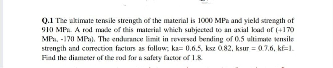 Q.1 The ultimate tensile strength of the material is 1000 MPa and yield strength of
910 MPa. A rod made of this material which subjected to an axial load of (+170
MPa, -170 MPa). The endurance limit in reversed bending of 0.5 ultimate tensile
strength and correction factors as follow; ka= 0.6.5, ksz 0.82, ksur = 0.7.6, kf=1.
Find the diameter of the rod for a safety factor of 1.8.
