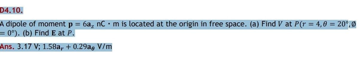 D4.10.
A dipole of moment p = 6a, nC • m is located at the origin in free space. (a) Find V at P(r = 4,0 = 20°, Ø
= 0°). (b) Find E at P.
%3D
Ans. 3.17 V; 1.58a, + 0.29a, V/m
