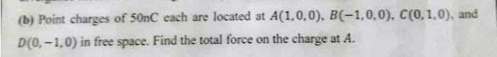 (b) Point charges of 50nC each are located at A(1,0,0), B(-1,0,0), C(0, 1.0), and
D(0,-1,0) in free space. Find the total force on the charge at A.
