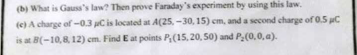 (b) What is Gauss's law? Then prove Faraday's experiment by using this law.
(e) A charge of -0.3 µC is located at A(25,-30, 15) cm, and a second charge of 0,5 uC
is at B(-10,8, 12) em. Find E at points P(15, 20, 50) and P,(0,0, a).
