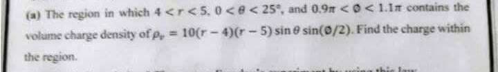 (a) The region in which 4 <r <5. 0<e<25°, and 0.9m < O<1.1n contains the
volume charge density of p, = 10(r-4)(r-5) sin e sin(0/2). Find the charge within
the region.
