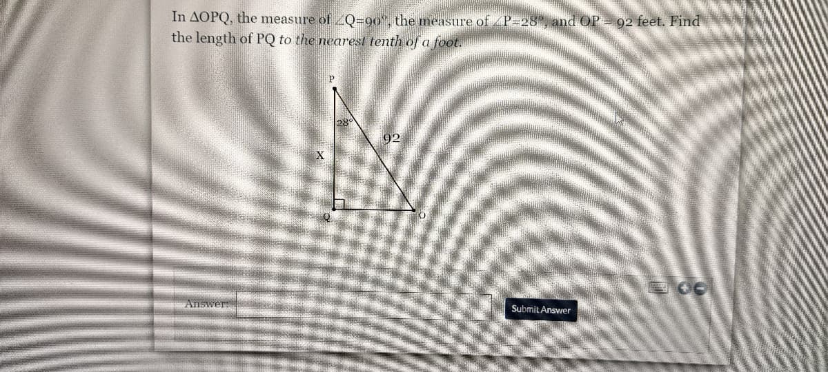 **Problem Statement:**

In ∆OPQ, the measure of ∠Q = 90°, the measure of ∠P = 28°, and OP = 92 feet. Find the length of PQ to the nearest tenth of a foot.

**Diagram Explanation:**

The triangle ∆OPQ is a right-angled triangle with the right angle at Q. The measure of angle P is 28°, and OP is the hypotenuse measuring 92 feet. We are to find PQ, which is the side opposite angle P.

**Diagram Details:**

- Point P is at the top vertex.
- Point Q is at the bottom left vertex, forming a right angle (90°).
- Point O is at the bottom right vertex.
- PQ is the side opposite angle P and is denoted as \( X \) in the diagram.
- OP is the hypotenuse and is labeled with the length 92 feet.
- Angle P is given as 28°.

**Answer Box:**

Below the problem and diagram, there is a text box where the user can enter the length of PQ and a submit button labeled "Submit Answer".