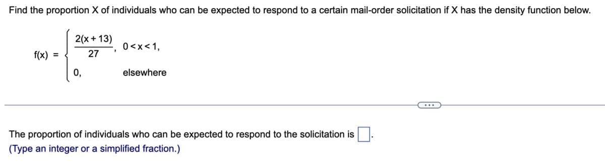 Find the proportion X of individuals who can be expected to respond to a certain mail-order solicitation if X has the density function below.
f(x) =
2(x+13)
0<x<1,
27
0,
elsewhere
The proportion of individuals who can be expected to respond to the solicitation is ☐.
(Type an integer or a simplified fraction.)