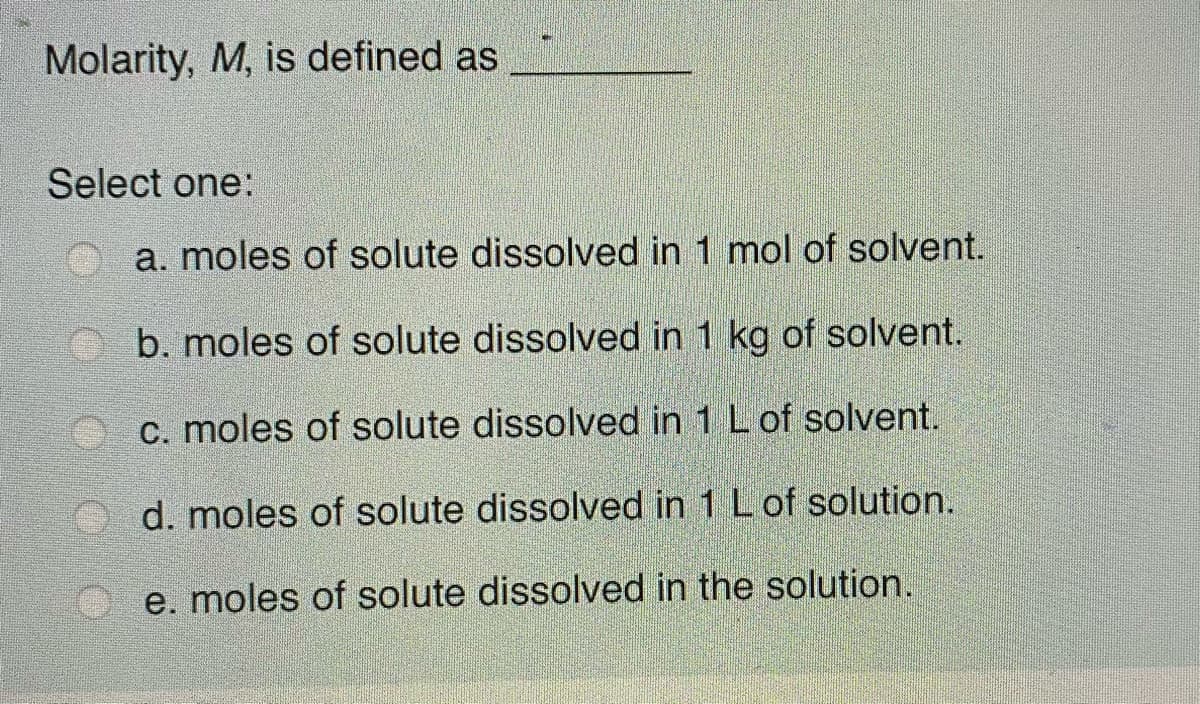 Molarity, M, is defined as
Select one:
a. moles of solute dissolved in 1 mol of solvent.
O b. moles of solute dissolved in 1 kg of solvent.
c. moles of solute dissolved in 1 L of solvent.
d. moles of solute dissolved in 1 L of solution.
e. moles of solute dissolved in the solution.
