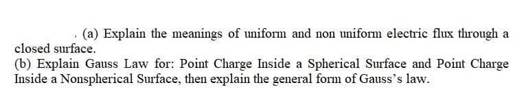 (a) Explain the meanings of uniform and non uniform electric flux through a
closed surface.
(b) Explain Gauss Law for: Point Charge Inside a Spherical Surface and Point Charge
Inside a Nonspherical Surface, then explain the general form of Gauss's law.
