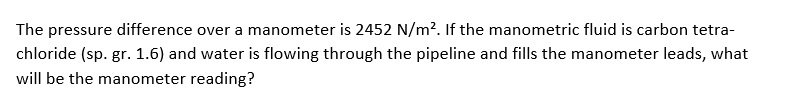 The pressure difference over a manometer is 2452 N/m?. If the manometric fluid is carbon tetra-
chloride (sp. gr. 1.6) and water is flowing through the pipeline and fills the manometer leads, what
will be the manometer reading?
