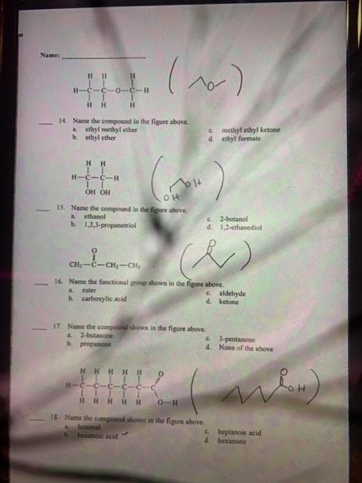 Name:
HH
H.
H-C
-H-
H H
14. Name the compound in the figure above.
ethyl methyl ether
b. ethyl ether
e methyl ethyl ketone
d. ethyl formate
a.
HH
H-C-C-H
OH OH
15. Name the compound in the figure above.
a ethanol
b. 123-propanetriol
2-butanol
d.
1,2-ethanediol
CH)-Č-CH-CH,
16. Name the functional group shown in the figure above.
a.
ester
e. aldehyde
d.
b. carboxylic acid
ketone
17. Name the compound shown in the figure above.
2-butanone
b. propanone
e. 3-pentanone
d. None of the above
HHHHH
H-C-C-C-
C-C
HHHiH H
0-H
18. Name the compound shown in the figure above.
A hexnal
hexanoic acid
c. heptanoic acid
d. hexanone
