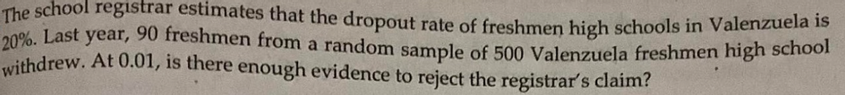 The school registrar estimates that the dropout rate of freshmen high schools in Valenzuela is
20%. Last year, 90 freshmen from a random sample of 500 Valenzuela freshmen high school
withdrew. At 0.01, is there enough evidence to reject the registrar's claim?