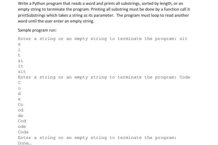 Write a Python program that reads a word and prints all substrings, sorted by length, or an
empty string to terminate the program. Printing all substring must be done by a function call it
printSubstrings which takes a string as its parameter. The program must loop to read another
word until the user enter an empty string.
Sample program run:
Enter a string or an empty string to terminate the program: sit
S
i
t
si
it
sit
Enter a string or an empty string to terminate the program: Code
C
O
d
e
Co
od
de
Cod
ode
Code
Enter a string or an empty string to terminate the program:
Done...