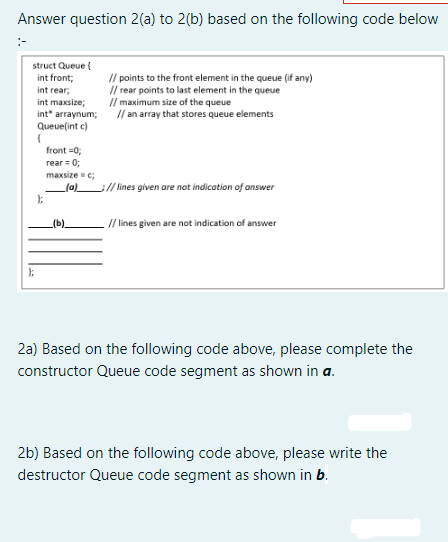 Answer question 2(a) to 2(b) based on the following code below
struct Queue {
int front;
int rear;
int maxsize;
int" arraynum;
Queue(int c)
(
};
};
// points to the front element in the queue (if any)
// rear points to last element in the queue
// maximum size of the queue
// an array that stores queue elements
front=0;
rear = 0;
maxsize = c;
_(a)_ __// lines given are not indication of answer
(b).
_// lines given are not indication of answer
2a) Based on the following code above, please complete the
constructor Queue code segment as shown in a.
2b) Based on the following code above, please write the
destructor Queue code segment as shown in b.