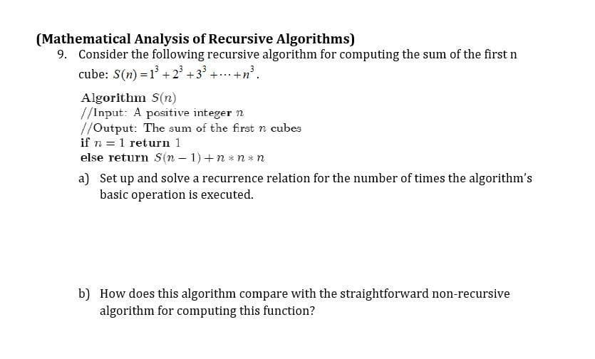 (Mathematical Analysis of Recursive Algorithms)
9. Consider the following recursive algorithm for computing the sum of the first n
cube: S(n) = 1³ +23³ +3³ +...+n³.
Algorithm S(n)
//Input: A positive integer n
//Output: The sum of the first n cubes
if n = 1 return 1
else return S(n − 1) +n*n*n
a) Set up and solve a recurrence relation for the number of times the algorithm's
basic operation is executed.
b) How does this algorithm compare with the straightforward non-recursive
algorithm for computing this function?