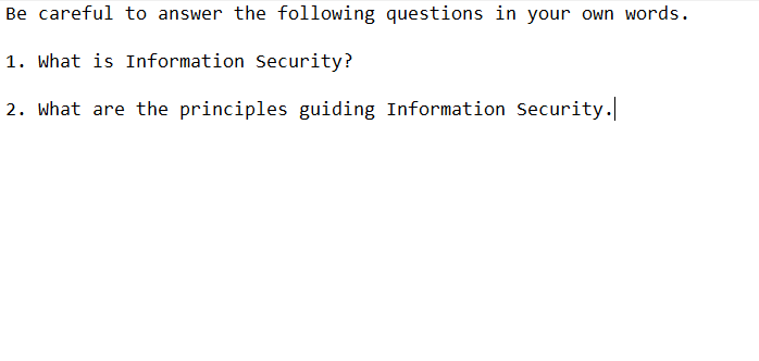 Be careful to answer the following questions in your own words.
1. What is Information Security?
2. What are the principles guiding Information Security.