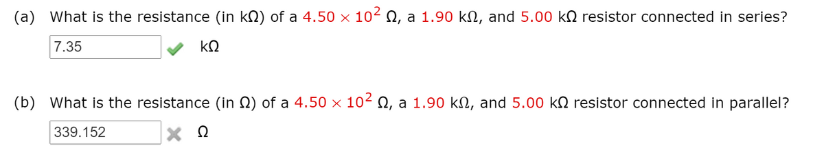 (a) What is the resistance (in kQ) of a 4.50 × 102 Q, a 1.90 kN, and 5.00 kN resistor connected in series?
7.35
(b) What is the resistance (in 2) of a 4.50 × 102 Q, a 1.90 kN, and 5.00 k0 resistor connected in parallel?
339.152
