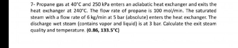 7- Propane gas at 40°C and 250 kPa enters an adiabatic heat exchanger and exits the
heat exchanger at 240°C. The flow rate of propane is 100 mol/min. The saturated
steam with a flow rate of 6 kg/min at 5 bar (absolute) enters the heat exchanger. The
discharge wet steam (contains vapor and liquid) is at 3 bar. Calculate the exit steam
quality and temperature. (0.86, 133.5°C)
