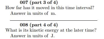 007 (part 3 of 4)
How far has it moved in this time interval?
Answer in units of m.
008 (part 4 of 4)
What is its kinetic energy at the later time?
Answer in units of J.
