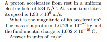 A proton accelerates from rest in a uniform
electric field of 534 N/C. At some time later,
its speed is 1.90 x 10° m/s.
What is the magnitude of its acceleration?
The mass of a proton is 1.6726 x 10-27 kg and
the fundamental charge is 1.602 x 10¬19 C.
Answer in units of m/s?.
