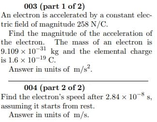 003 (part 1 of 2)
An electron is accelerated by a constant elec-
tric field of magnitude 258 N/C.
Find the magnitude of the acceleration of
the electron. The mass of an electron is
9.109 x 10-31 kg and the elemental charge
is 1.6 x 10-19 C.
Answer in units of m/s?.
004 (part 2 of 2)
Find the electron's speed after 2.84 × 10-8
assuming it starts from rest.
Answer in units of m/s.
S,
