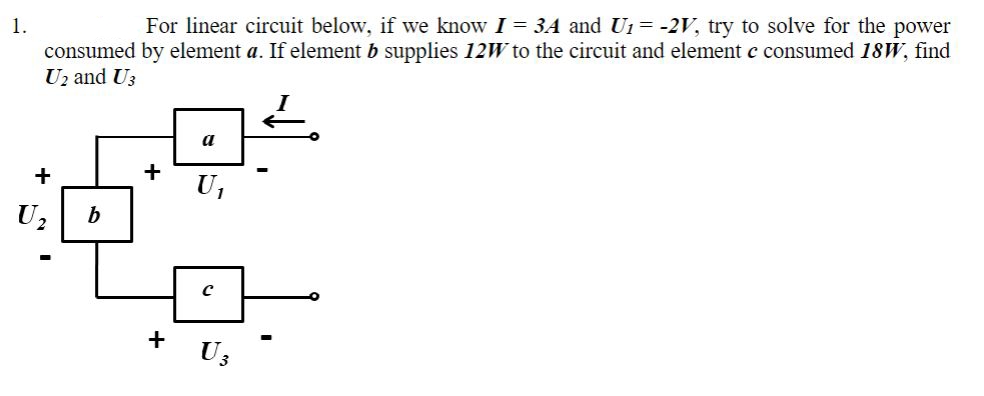 1.
For linear circuit below, if we know I = 3A and U₁ = -2V, try to solve for the power
consumed by element a. If element b supplies 12W to the circuit and element c consumed 18W, find
U2 and U3
+
b
+
+
a
U₁
с
U3