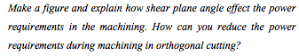 Make a figure and explain how shear plane angle effect the power
requirements in the machining. How can you reduce the power
requirements during machining in orthogonal cutting?
