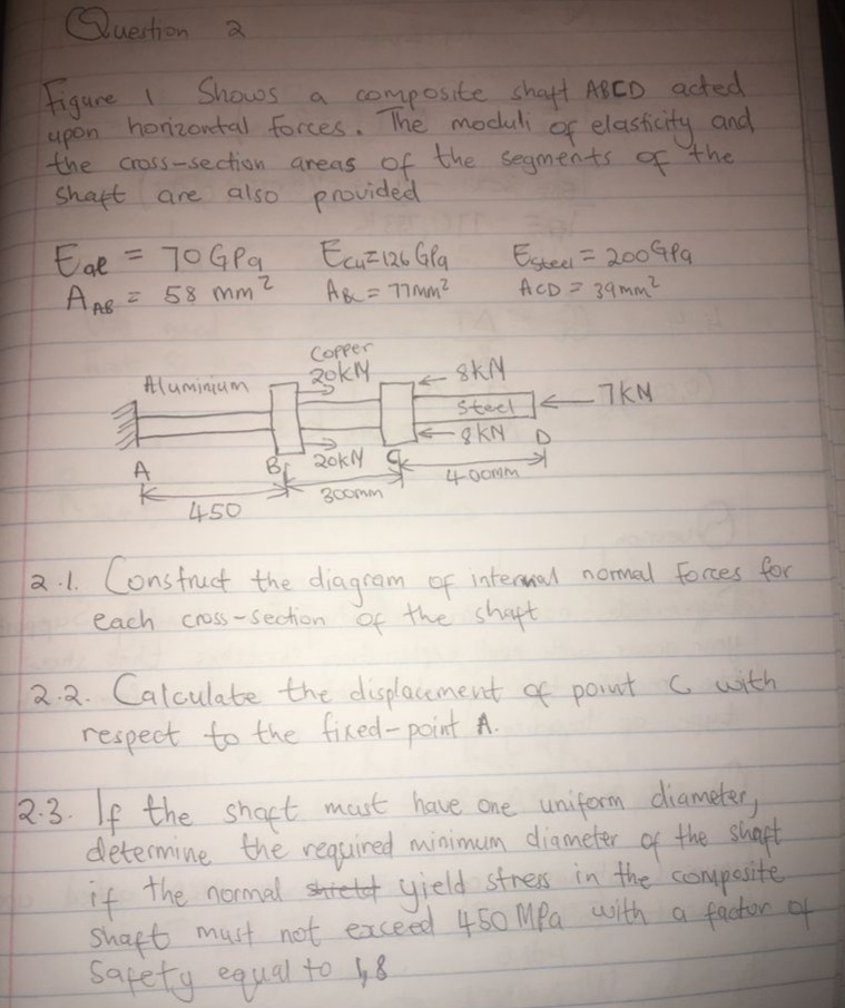 Quertion a
Figure I
upon
Shows
horizontal forces. The moduli
the cross-section areas of
Shaft are also provided
cOmposite shatt ABCD acted
of
g elasticity and
the segments of the
Eal
EcuEI26 Gla
AR= 77mm?
Esteel = 2004P9
ACD 39mm
%D
58 mm
COPper
2okly
Aluminium
skN
Steel <7kN
gKN
D.
A
20ky C
400MM
300mm
450
2.1. Lonstruct the diagram of intermad nomal forces for
each cross-Section
of
f
the shapt
2.2. Calculate the displacement of point G with
respect to the fired- point A.
2:3. If the shapt must have One uniform diameter,
determine the required minimum diameter of the shiapt
f the normal shretet yield stres in the compasite
Shaft must not eaceed 450 MPa with a fackor of
Sapety equal to 48
