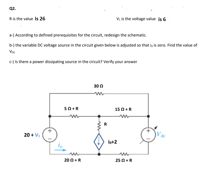 Q2.
Ris the value is 26
Vi is the voltage value is 6
a-) According to defined prerequisites for the circuit, redesign the schematic.
b-) the variable DC voltage source in the circuit given below is adjusted so that io is zero. Find the value of
Voc
c-) Is there a power dissipating source in the circuit? Verify your answer
30 Ω
50 +R
15 Ω+R
R
20 + V1
io+2
20 Ω+ R
25 Ω+R
