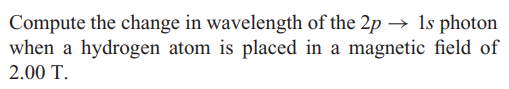 Compute the change in wavelength of the 2p → 1s photon
when a hydrogen atom is placed in a magnetic field of
2.00 T.