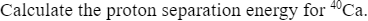 Calculate the proton separation energy for 40Ca.