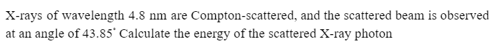 X-rays of wavelength 4.8 nm are Compton-scattered, and the scattered beam is observed
at an angle of 43.85° Calculate the energy of the scattered X-ray photon