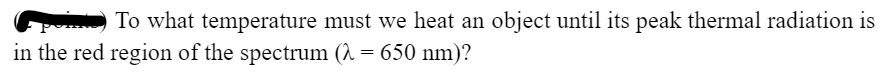 To what temperature must we heat an object until its peak thermal radiation is
in the red region of the spectrum (λ = 650 nm)?