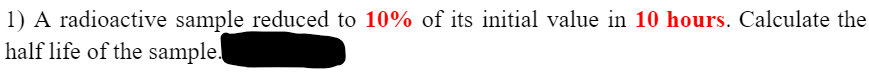 1) A radioactive sample reduced to 10% of its initial value in 10 hours. Calculate the
half life of the sample.