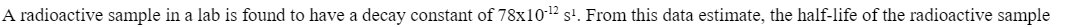 A radioactive sample in a lab is found to have a decay constant of 78x10-¹2 s¹. From this data estimate, the half-life of the radioactive sample