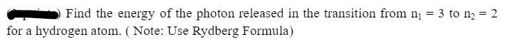 =
Find the energy of the photon released in the transition from n₁
for a hydrogen atom. (Note: Use Rydberg Formula)
3 to n₂ = 2
