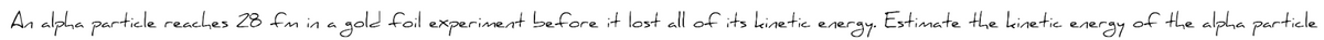 An alpha particle reaches 28 fm in a gold foil experiment before it lost all of its kinetic energy. Estimate the kinetic energy of the alpha particle