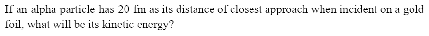 If an alpha particle has 20 fm as its distance of closest approach when incident on a gold
foil, what will be its kinetic energy?