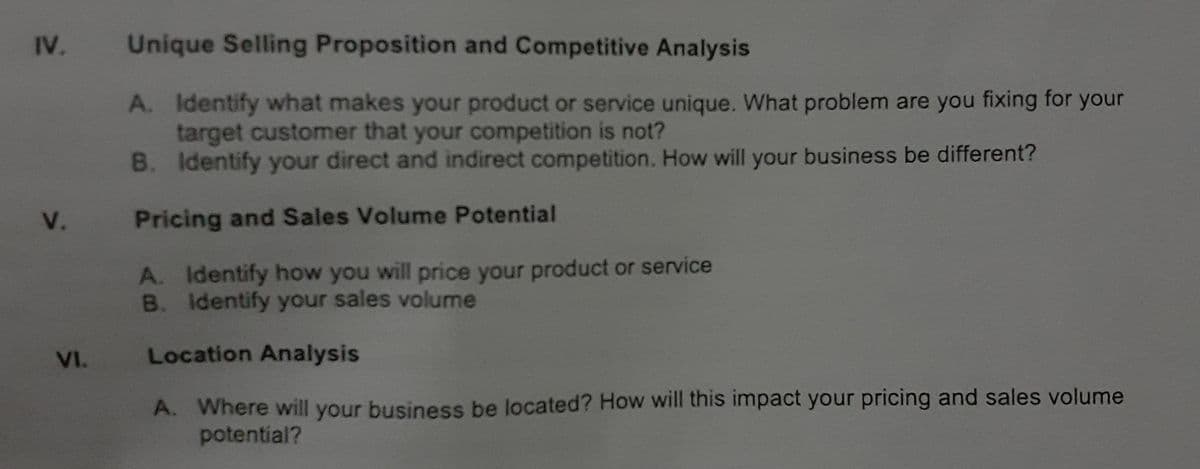 IV.
Unique Selling Proposition and Competitive Analysis
A. Identify what makes your product or service unique. What problem are you fixing for your
target customer that your competition is not?
B. Identify your direct and indirect competition. How will your business be different?
V.
Pricing and Sales Volume Potential
A. Identify how you will price your product or service
B. Identify your sales volume
VI.
Location Analysis
A. Where will your business be located? How will this impact your pricing and sales volume
potential?
