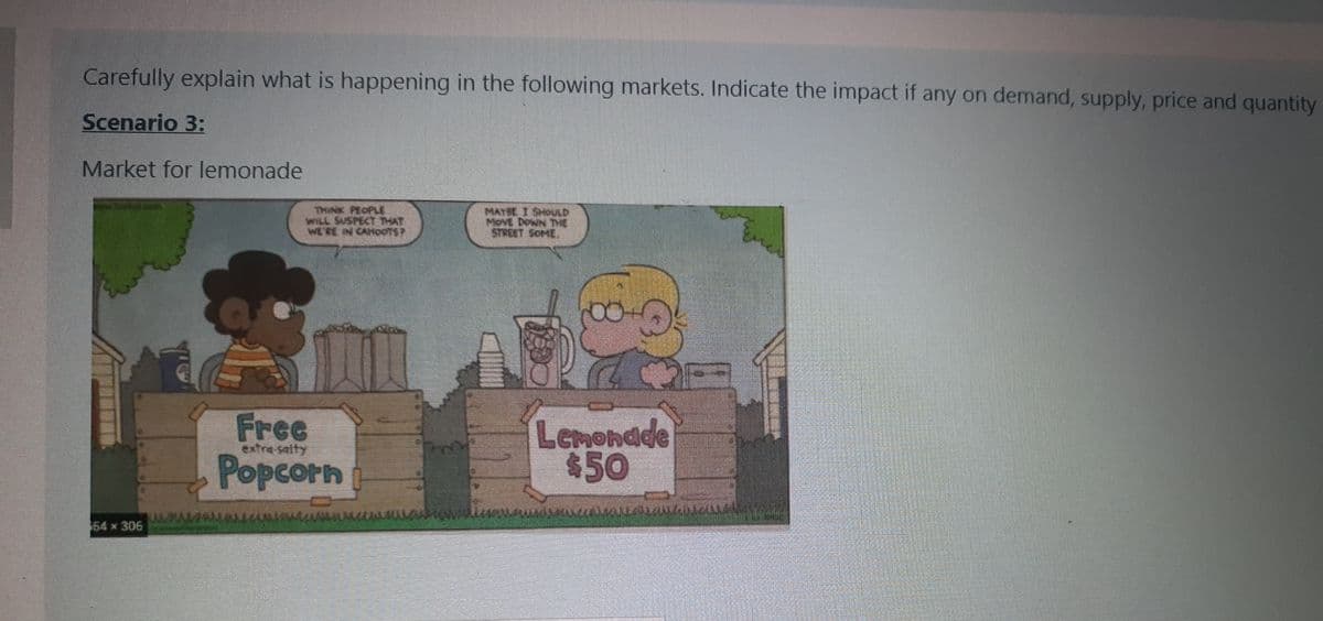 Carefully explain what is happening in the following markets. Indicate the impact if any on demand, supply, price and quantity
Scenario 3:
Market for lemonade
THINK PEOPLE
WILL SUSPECT THAT
WE'RE IN CAHOOTSP
MAYSE I SHOULD
MovE DowN THE
STREET SOME
Free
Popcorn
Lemondde
650
extra salty
64 x 306
