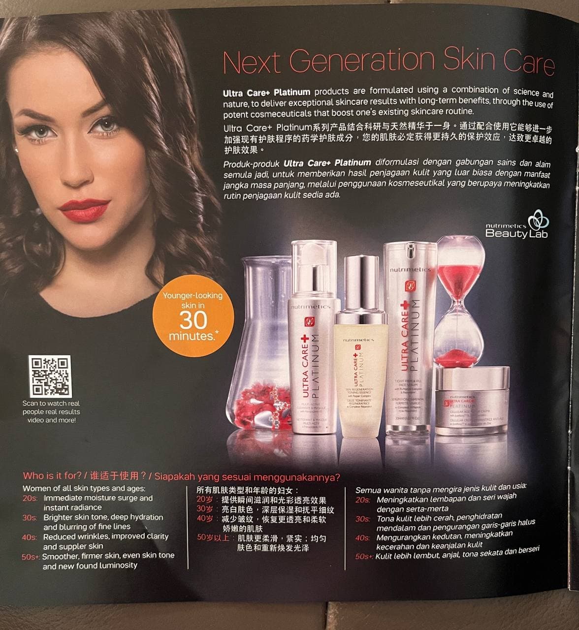 Next Generation Skin Care
Ultra Care+ Platinum products are formulated using a combination of science and
nature, to deliver exceptional skincare results with long-term benefits, through the use of
potent cosmeceuticals that boost one's existing skincare routine.
Ultra Care+ Platinum系列产品结合科研与天然精华于一身。通过配合使用它能够进一步
加强现有护肤程序的药学护肤成分,您的肌肤必定获得更持久的保护效应,达致更卓越的
护肤效果。
Produk-produk Ultra Care+ Platinum diformulasi dengan gabungan sains dan alam
semula jadi, untuk memberikan hasil penjagaan kulit yang luar biasa dengan manfaat
jangka masa panjang, melalui penggunaan kosmeseutikal yang berupaya meningkatkan
rutin penjagaan kulit sedia ada.
nutrimetICS
Beauty Lab
nutrimeliCS
Younger-Looking
skin in
nutrimetiCS
30
minutes.
nutrimetics
TCHT L
TACEMLH
SIN NEGENERATION
nutrimetics
UMIONMENTA
Scan to watch real
RA CAR
INU
people real results
video and more!
a C AN
Who is it for? / iE ? / Siapakah yang sesuai menggunakannya?
Semua wanita tanpa mengira jenis kulit dan usia:
20s: Meningkatkan lembapan dan seri wajah
dengan serta-merta
30s: Tona kulit lebih cerah, penghidratan
mendalam dan pengurangan garis-garis natds
40s: Mengurangkan kedutan, meningkatkan
kecerahan dan keanjalan kulit
50s+: Kulit lebih lembut, anjal, tona sekata dan berseri
Women of all skin types and ages:
20s: Immediate moisture surge and
所有肌肤类型型和年龄的妇女:
20岁:提供瞬间滋润和光彩透亮效果
30岁:亮白肤色,深层保湿和抚平细纹
40岁:减少皱纹,恢复更透亮和柔软
娇嫩的肌肤
50岁以上:肌肤更柔滑,紧实;均匀
肤色和重新焕发光泽
instant radiance
30s: Brighter skin tone, deep hydration
and blurring of fine Lines
40s: Reduced wrinkles, improved clarity
and suppler skin
50st: Smoother, firmer skin, even skin tone
and new found luminosity
ULTRA CARE+
t PLATINUM
JLTRA CARE+
